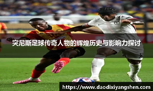 突尼斯足球传奇人物的辉煌历史与影响力探讨